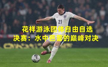  花样游泳团体自由自选决赛：水中芭蕾的巅峰对决