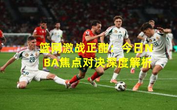 篮网激战正酣：今日NBA焦点对决深度解析