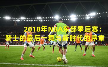 2018年NBA东部季后赛:骑士的最后一舞与新时代的序章