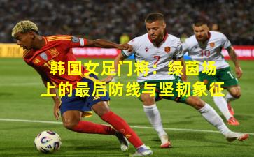 韩国女足门将：绿茵场上的最后防线与坚韧象征