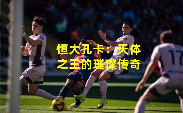 恒大孔卡：天体之王的璀璨传奇