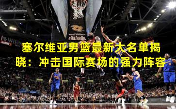 塞尔维亚男篮最新大名单揭晓:冲击国际赛场的强力阵容