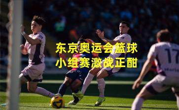 东京奥运会篮球小组赛激战正酣